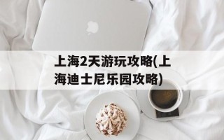 上海2天游玩攻略(上海迪士尼乐园攻略)