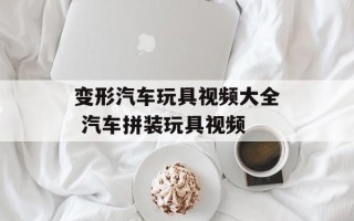 变形汽车玩具视频大全 汽车拼装玩具视频