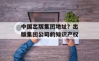 中国出版集团地址？出版集团公司的知识产权