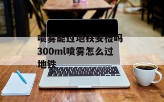 喷雾能过地铁安检吗 300ml喷雾怎么过地铁