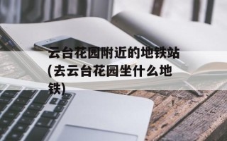 云台花园附近的地铁站(去云台花园坐什么地铁)