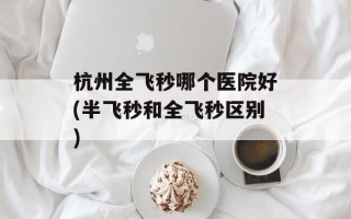 杭州全飞秒哪个医院好(半飞秒和全飞秒区别)