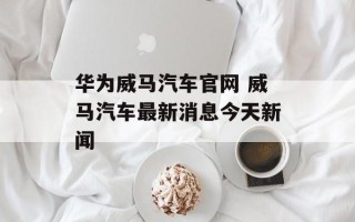 华为威马汽车官网 威马汽车最新消息今天新闻
