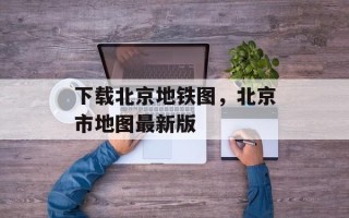 下载北京地铁图，北京市地图最新版