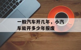 一般汽车开几年，小汽车能开多少年报废