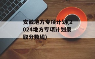 安徽地方专项计划(2024地方专项计划录取分数线)