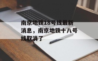 南京地铁18号线最新消息，南京地铁十八号线取消了