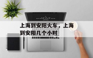 上海到安阳火车，上海到安阳几个小时