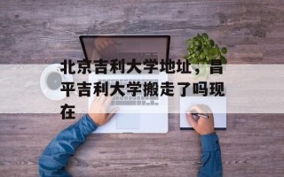 北京吉利大学地址，昌平吉利大学搬走了吗现在