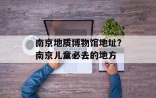 南京地质博物馆地址？南京儿童必去的地方