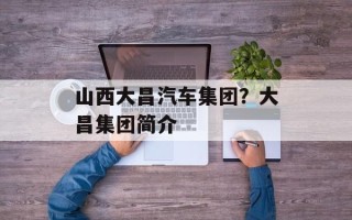 山西大昌汽车集团？大昌集团简介