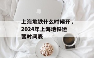 上海地铁什么时候开，2024年上海地铁运营时间表