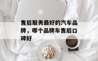 售后服务最好的汽车品牌，哪个品牌车售后口碑好