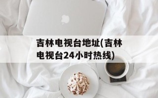吉林电视台地址(吉林电视台24小时热线)