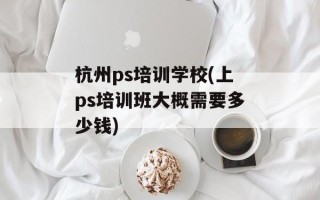 杭州ps培训学校(上ps培训班大概需要多少钱)