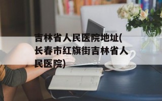 吉林省人民医院地址(长春市红旗街吉林省人民医院)