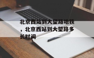 北京西站到大望路地铁，北京西站到大望路多长时间