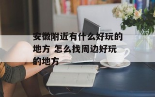 安徽附近有什么好玩的地方 怎么找周边好玩的地方