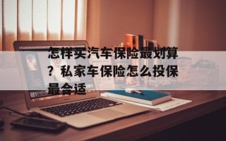 怎样买汽车保险最划算？私家车保险怎么投保最合适
