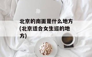 北京的南面是什么地方(北京适合女生逛的地方)