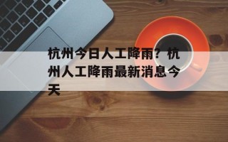 杭州今日人工降雨？杭州人工降雨最新消息今天