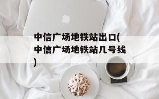 中信广场地铁站出口(中信广场地铁站几号线)
