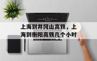 上海到井冈山高铁，上海到衡阳高铁几个小时