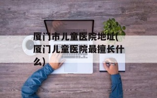 厦门市儿童医院地址(厦门儿童医院最擅长什么)