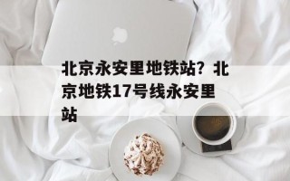 北京永安里地铁站？北京地铁17号线永安里站