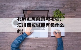 北辰汇川商贸城地址(汇川商贸城都有卖什么的)