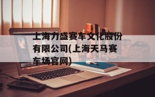 上海力盛赛车文化股份有限公司(上海天马赛车场官网)
