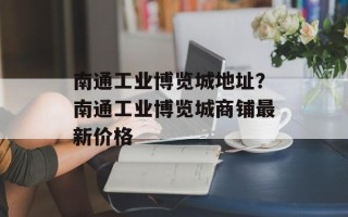 南通工业博览城地址？南通工业博览城商铺最新价格