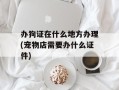 办狗证在什么地方办理(宠物店需要办什么证件)