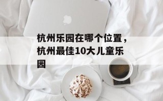 杭州乐园在哪个位置，杭州最佳10大儿童乐园