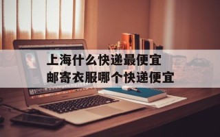 上海什么快递最便宜 邮寄衣服哪个快递便宜