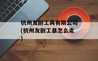 杭州友耐工具有限公司(杭州友耐工县怎么走)