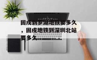 固戍到罗湖地铁要多久，固戍地铁到深圳北站要多久