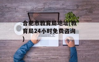 合肥市教育局地址(教育局24小时免费咨询)
