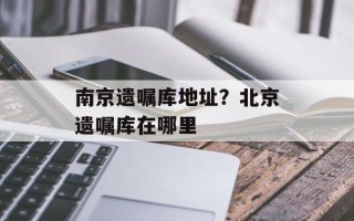 南京遗嘱库地址？北京遗嘱库在哪里
