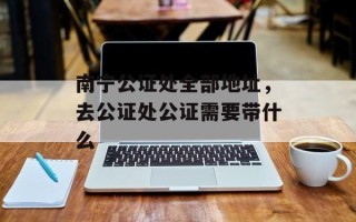 南宁公证处全部地址，去公证处公证需要带什么