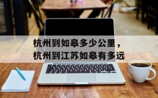 杭州到如皋多少公里，杭州到江苏如皋有多远
