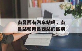南昌西有汽车站吗，南昌站和南昌西站的区别