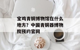 宝鸡青铜博物馆在什么地方？中国青铜器博物院预约官网