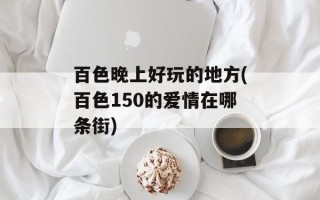 百色晚上好玩的地方(百色150的爱情在哪条街)
