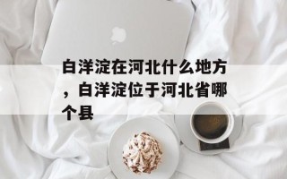 白洋淀在河北什么地方，白洋淀位于河北省哪个县
