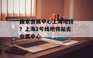 国家会展中心上海地铁？上海2号线地铁站去会展中心