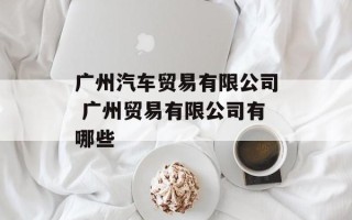 广州汽车贸易有限公司 广州贸易有限公司有哪些