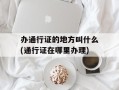 办通行证的地方叫什么(通行证在哪里办理)