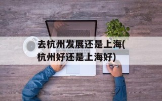 去杭州发展还是上海(杭州好还是上海好)