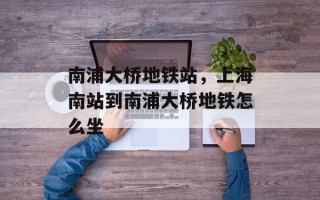 南浦大桥地铁站，上海南站到南浦大桥地铁怎么坐